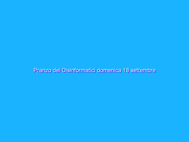 Pranzo dei Disinformatici domenica 18 settembre 2022