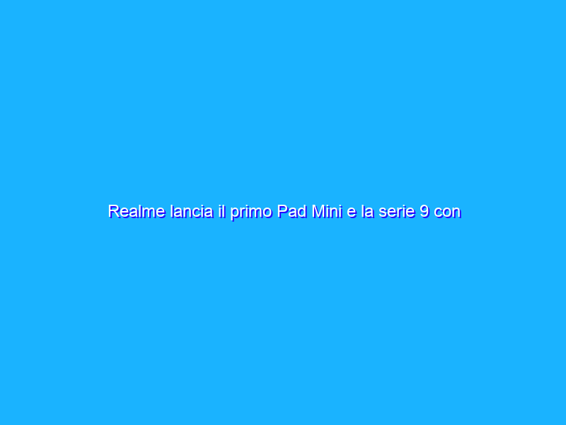 Realme lancia il primo Pad Mini e la serie 9 con gli smartphone 4G e 5G in Europa