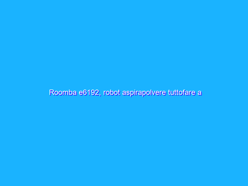 Roomba e6192, robot aspirapolvere tuttofare a prezzo SHOCK (-26%)