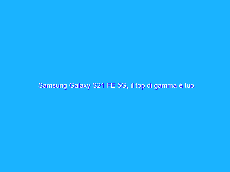 Samsung Galaxy S21 FE 5G, il top di gamma è tuo a PREZZO FOLLE (-37%)