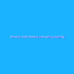Security myth busting and spring cleaning