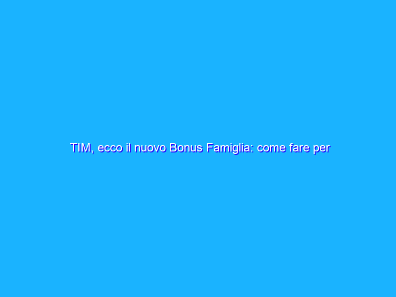 TIM, ecco il nuovo Bonus Famiglia: come fare per averlo?
