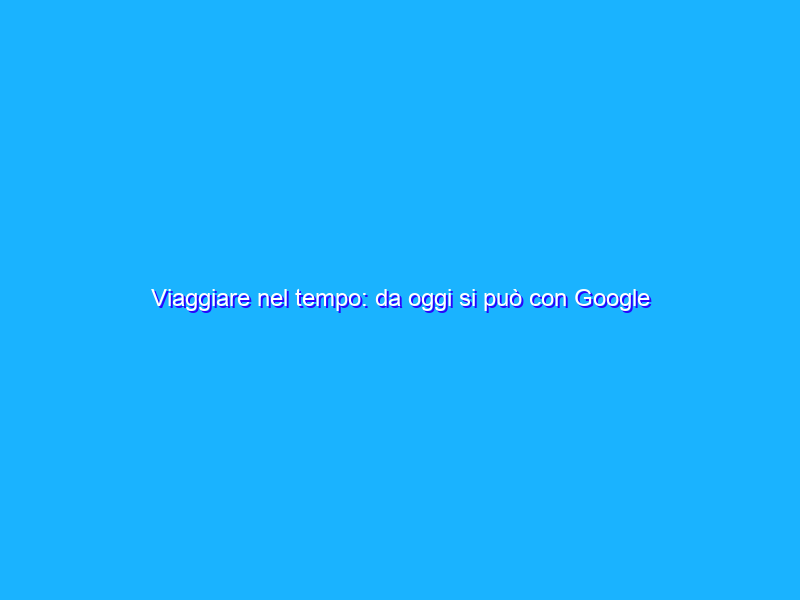 Viaggiare nel tempo: da oggi si può con Google Street View