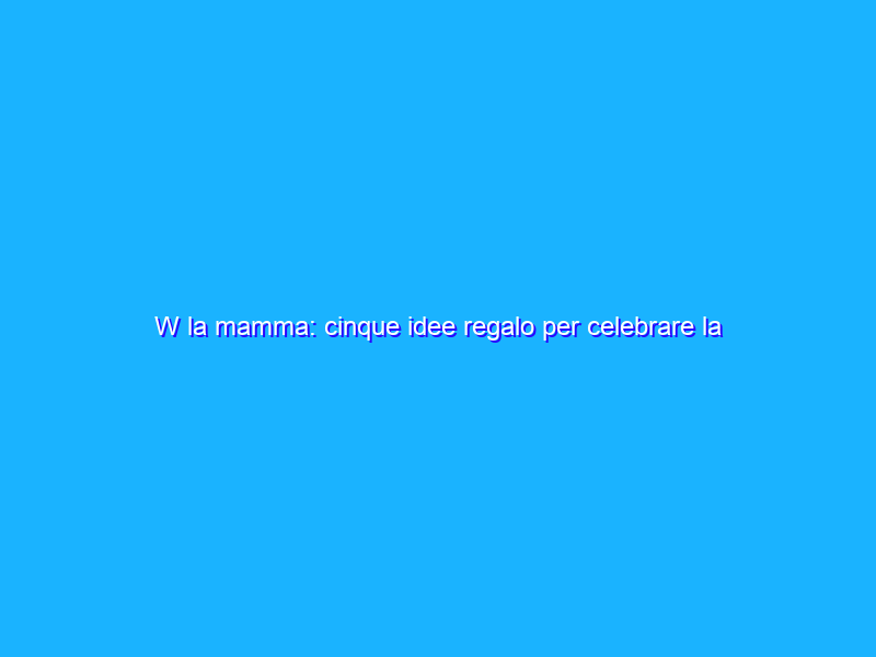 W la mamma: cinque idee regalo per celebrare la mamma