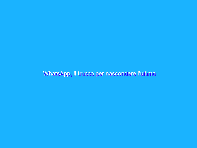 WhatsApp, il trucco per nascondere l’ultimo accesso agli altri