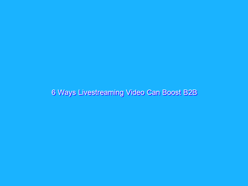 6 Ways Livestreaming Video Can Boost B2B Marketing Results