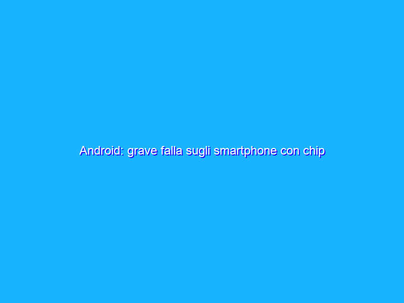 Android: grave falla sugli smartphone con chip UNISOC