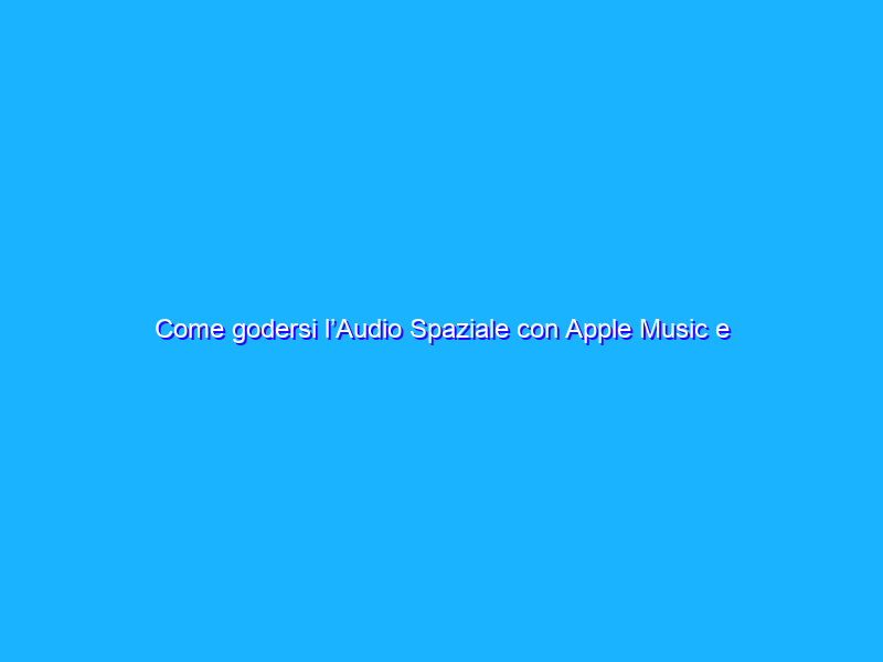 Come godersi l’Audio Spaziale con Apple Music e i dispositivi Apple