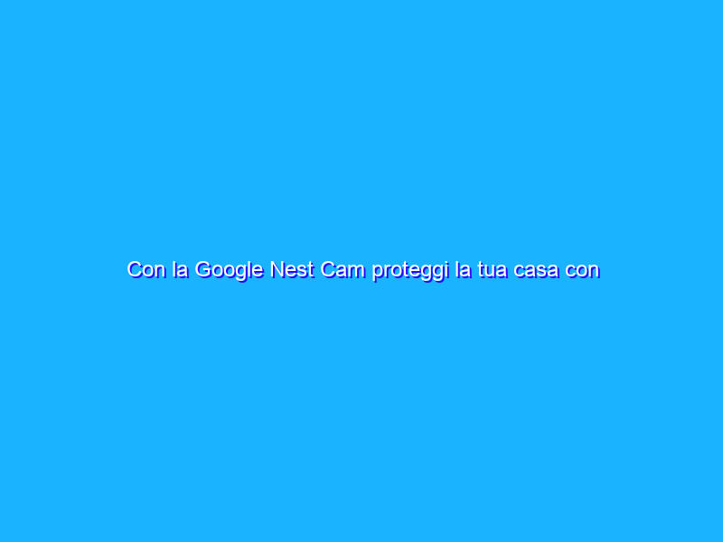 Con la Google Nest Cam proteggi la tua casa con appena 54€
