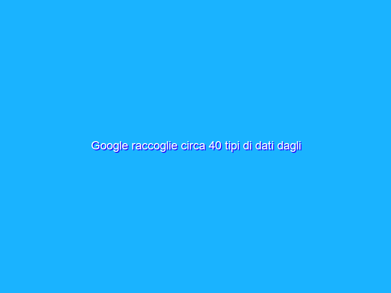 Google raccoglie circa 40 tipi di dati dagli utenti