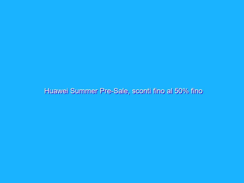 Huawei Summer Pre-Sale, sconti fino al 50% fino al 20 giugno