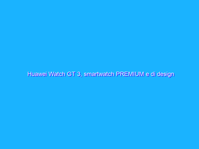 Huawei Watch GT 3, smartwatch PREMIUM e di design a prezzo REGALO