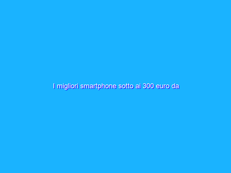 I migliori smartphone sotto ai 300 euro da acquistare a Giugno