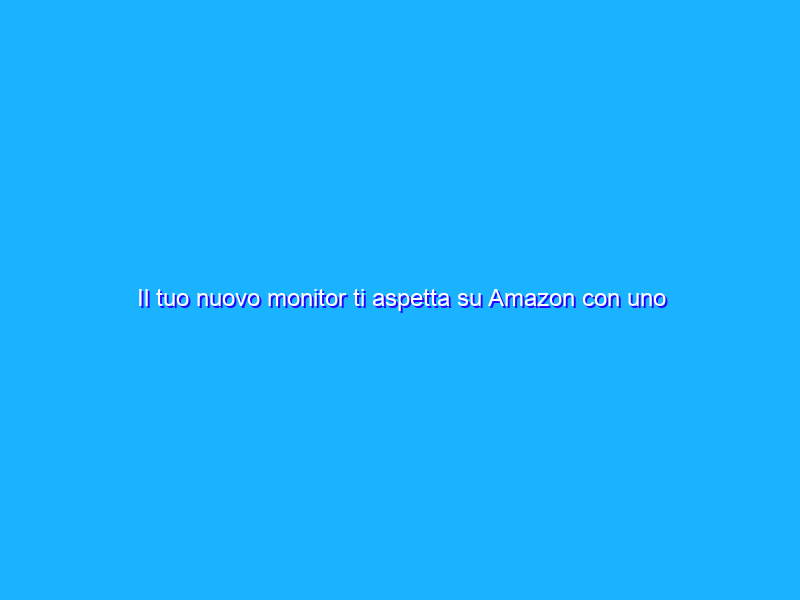 Il tuo nuovo monitor ti aspetta su Amazon con uno sconto di 126€!