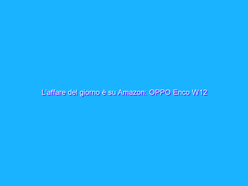 L’affare del giorno è su Amazon: OPPO Enco W12 a 26€