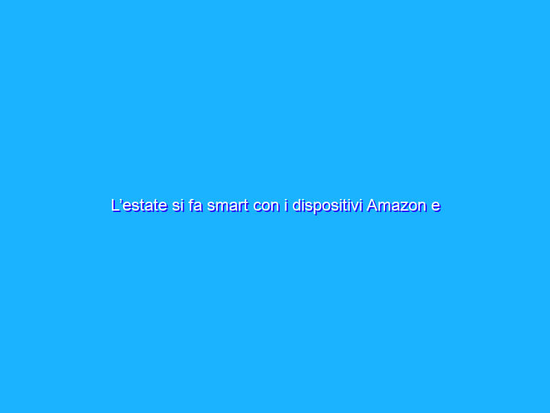 L’estate si fa smart con i dispositivi Amazon e Alexa