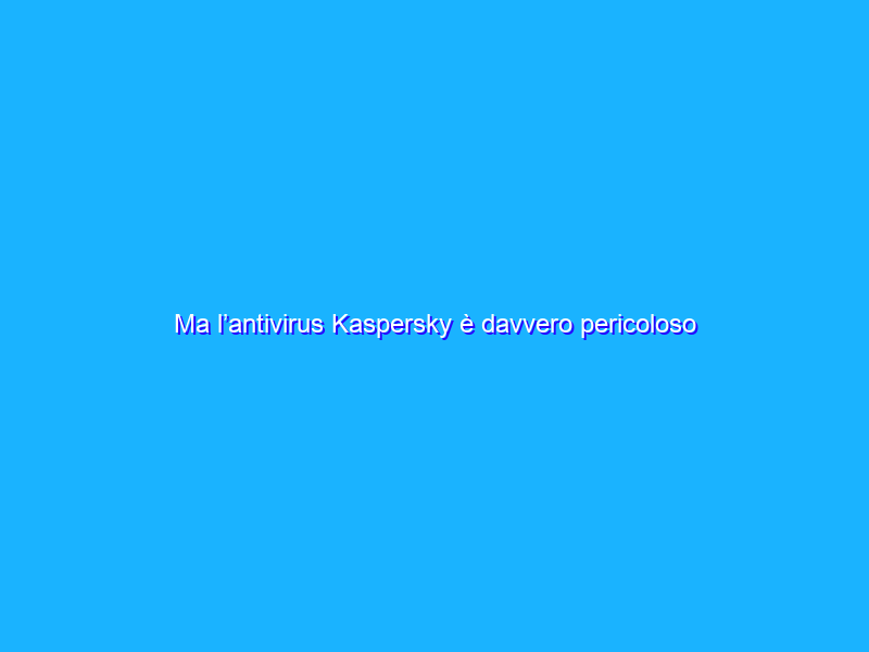 Ma l’antivirus Kaspersky è davvero pericoloso o si tratta solo di pregiudizi?