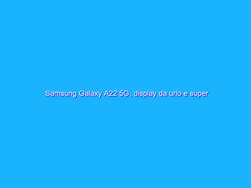 Samsung Galaxy A22 5G, display da urlo e super batteria a prezzo ASSURDO