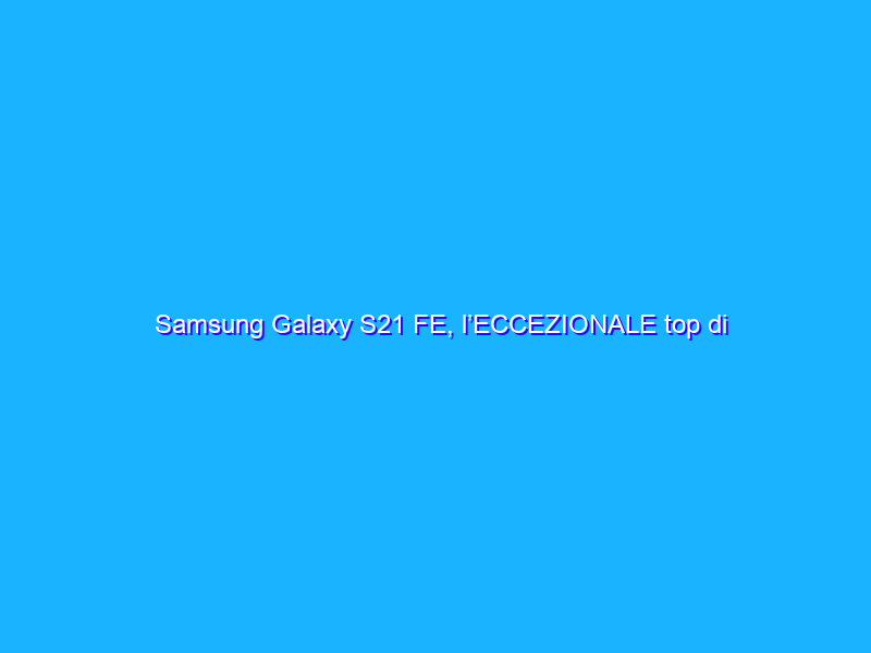 Samsung Galaxy S21 FE, l’ECCEZIONALE top di gamma a prezzo REGALO