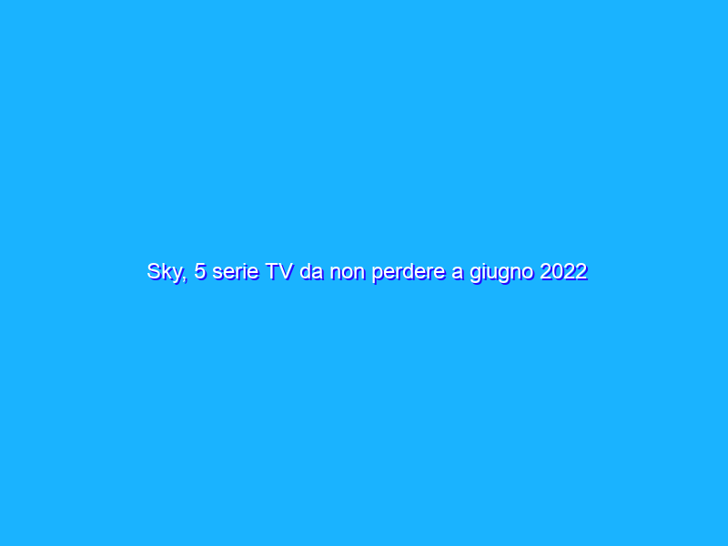 Sky, 5 serie TV da non perdere a giugno 2022