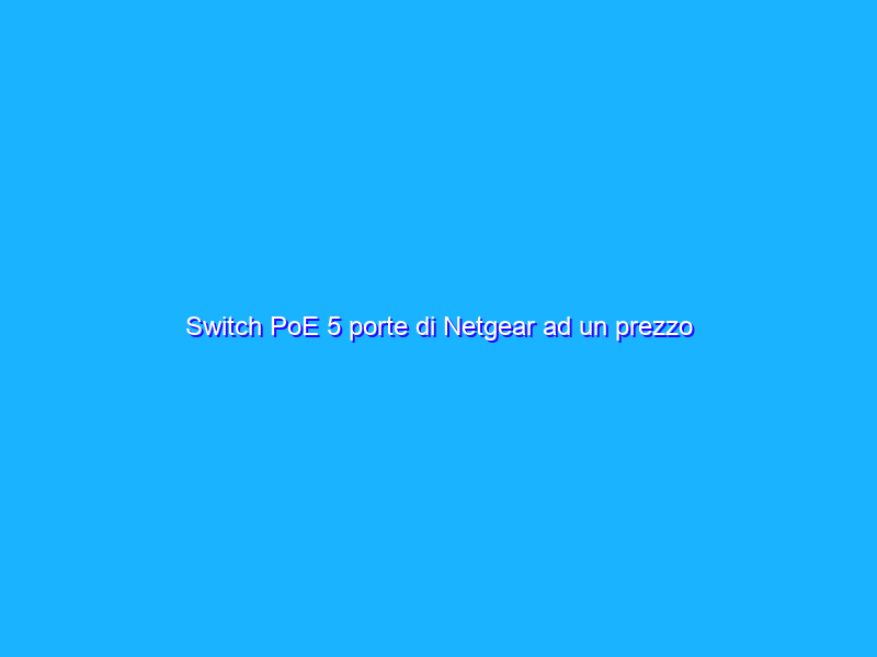 Switch PoE 5 porte di Netgear ad un prezzo incredibile su Amazon